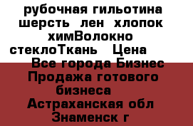 рубочная гильотина шерсть, лен, хлопок, химВолокно, стеклоТкань › Цена ­ 1 000 - Все города Бизнес » Продажа готового бизнеса   . Астраханская обл.,Знаменск г.